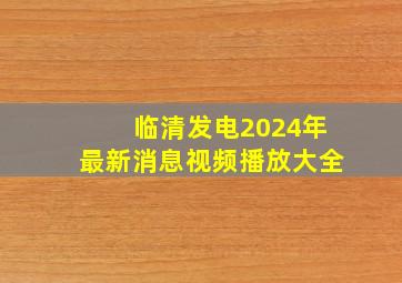 临清发电2024年最新消息视频播放大全