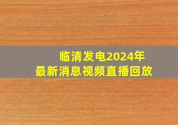 临清发电2024年最新消息视频直播回放