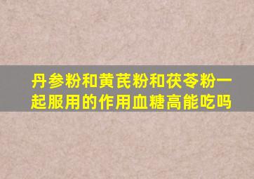 丹参粉和黄芪粉和茯苓粉一起服用的作用血糖高能吃吗