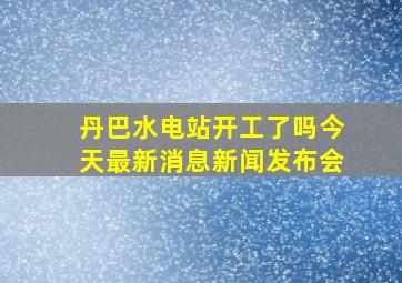 丹巴水电站开工了吗今天最新消息新闻发布会