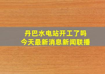 丹巴水电站开工了吗今天最新消息新闻联播