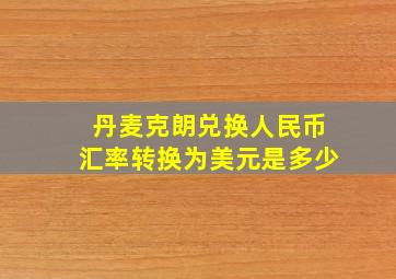 丹麦克朗兑换人民币汇率转换为美元是多少