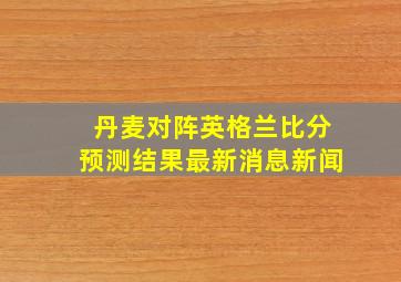 丹麦对阵英格兰比分预测结果最新消息新闻