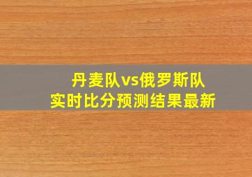 丹麦队vs俄罗斯队实时比分预测结果最新