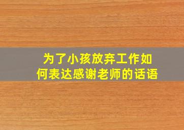 为了小孩放弃工作如何表达感谢老师的话语