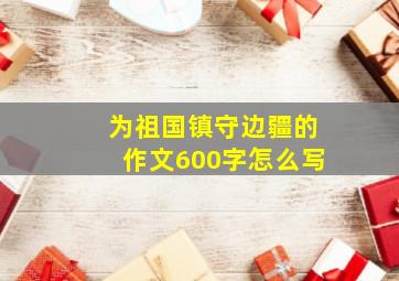 为祖国镇守边疆的作文600字怎么写