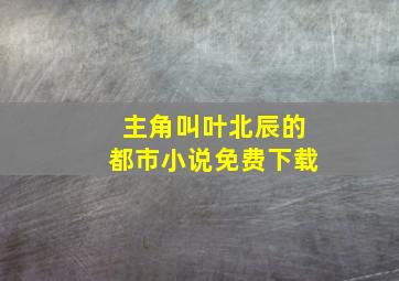 主角叫叶北辰的都市小说免费下载