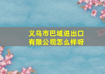 义乌市巴域进出口有限公司怎么样呀