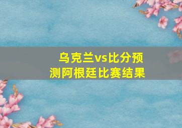 乌克兰vs比分预测阿根廷比赛结果