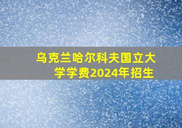 乌克兰哈尔科夫国立大学学费2024年招生