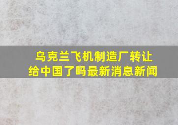 乌克兰飞机制造厂转让给中国了吗最新消息新闻