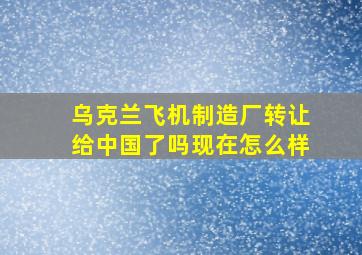 乌克兰飞机制造厂转让给中国了吗现在怎么样