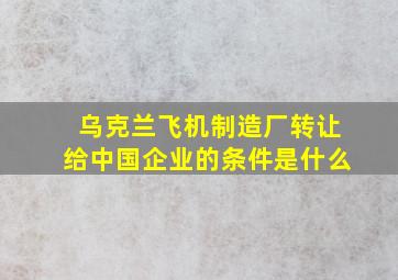 乌克兰飞机制造厂转让给中国企业的条件是什么