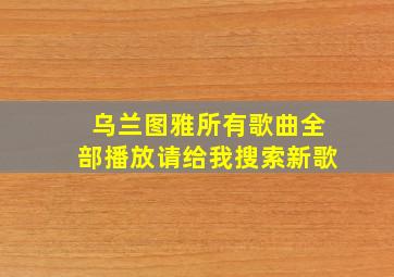 乌兰图雅所有歌曲全部播放请给我搜索新歌