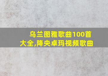 乌兰图雅歌曲100首大全,降央卓玛视频歌曲