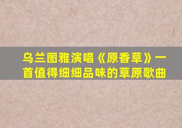 乌兰图雅演唱《原香草》一首值得细细品味的草原歌曲