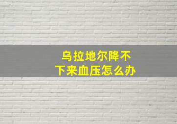 乌拉地尔降不下来血压怎么办