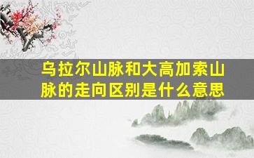 乌拉尔山脉和大高加索山脉的走向区别是什么意思