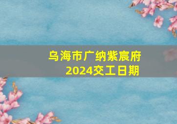 乌海市广纳紫宸府2024交工日期