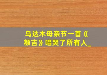 乌达木母亲节一首《额吉》唱哭了所有人_