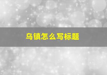 乌镇怎么写标题