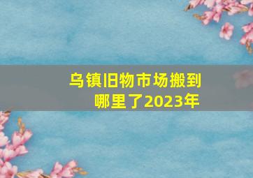 乌镇旧物市场搬到哪里了2023年