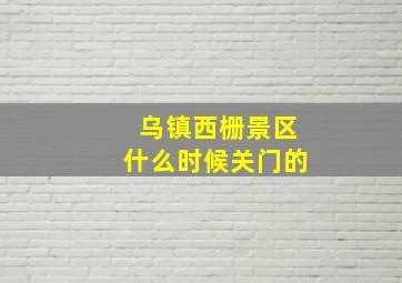 乌镇西栅景区什么时候关门的