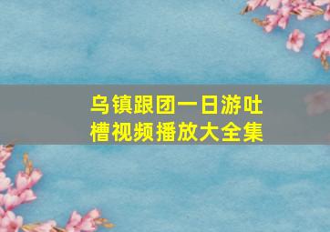 乌镇跟团一日游吐槽视频播放大全集