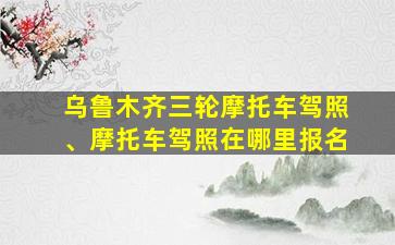 乌鲁木齐三轮摩托车驾照、摩托车驾照在哪里报名