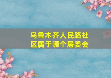 乌鲁木齐人民路社区属于哪个居委会