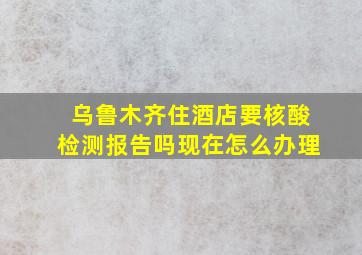 乌鲁木齐住酒店要核酸检测报告吗现在怎么办理