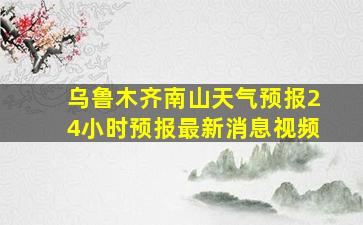 乌鲁木齐南山天气预报24小时预报最新消息视频