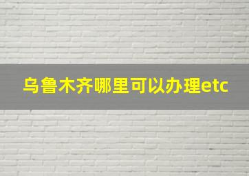 乌鲁木齐哪里可以办理etc