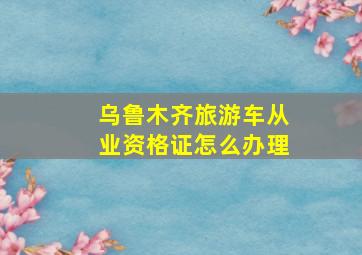 乌鲁木齐旅游车从业资格证怎么办理