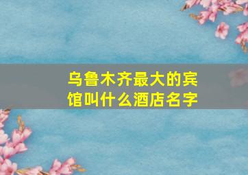 乌鲁木齐最大的宾馆叫什么酒店名字