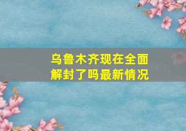 乌鲁木齐现在全面解封了吗最新情况