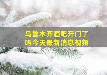 乌鲁木齐酒吧开门了吗今天最新消息视频