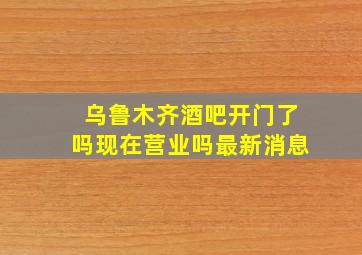 乌鲁木齐酒吧开门了吗现在营业吗最新消息