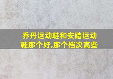 乔丹运动鞋和安踏运动鞋那个好,那个档次高些