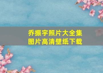 乔振宇照片大全集图片高清壁纸下载