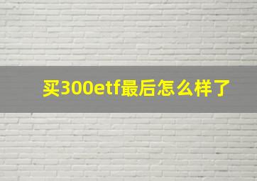 买300etf最后怎么样了