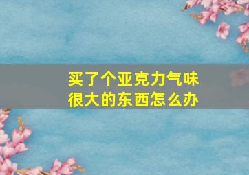 买了个亚克力气味很大的东西怎么办