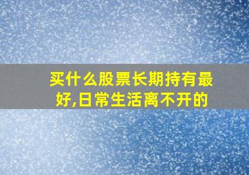 买什么股票长期持有最好,日常生活离不开的