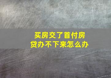 买房交了首付房贷办不下来怎么办