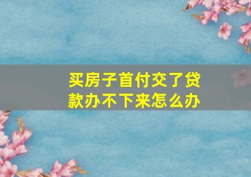 买房子首付交了贷款办不下来怎么办