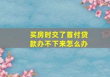 买房时交了首付贷款办不下来怎么办