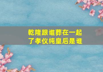 乾隆跟谁葬在一起了孝仪纯皇后是谁