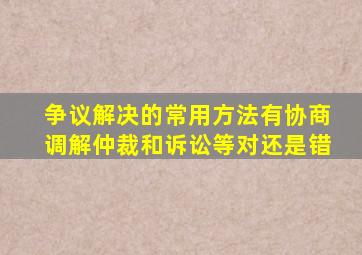 争议解决的常用方法有协商调解仲裁和诉讼等对还是错