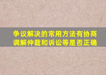 争议解决的常用方法有协商调解仲裁和诉讼等是否正确