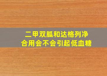 二甲双胍和达格列净合用会不会引起低血糖